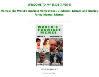 WELCOME TO MY SLIDE (PAGE 1)
Memes: The World's Funniest Memes! Book 2 (Memes, Memes and Funnies,
Funny Memes, Memes)
[PDF] Download Ebooks, Ebooks Download and Read Online, Read Online, Epub Ebook KINDLE, PDF Full eBook
BEST SELLER IN 2019-2021
CLICK NEXT PAGE
 
