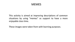 MEMES
This activity is aimed at improving descriptions of common
situations by using “memes” as support to have a more
enjoyable class time.
These images were taken from with learning purposes.
 