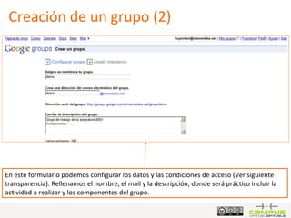 Creación de un grupo (2) En este formulario podemos configurar los datos y las condiciones de acceso (Ver siguiente transparencia). Rellenamos el nombre, el mail y la descripción, donde será práctico incluir la actividad a realizar y los componentes del grupo. 