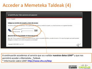 Acceder a Memeteka Taldeak (4) A continuación accedemos al servicio que va a validar  nuestros datos LDAP*  y que nos permitirá acceder a Memeteka _Taldeak.  * Información sobre LDAP:  http :// www.ehu.es / ldap 