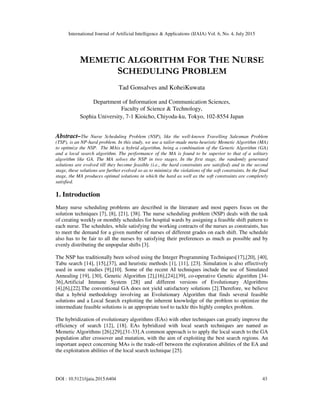 International Journal of Artificial Intelligence & Applications (IJAIA) Vol. 6, No. 4, July 2015
DOI : 10.5121/ijaia.2015.6404 43
MEMETIC ALGORITHM FOR THE NURSE
SCHEDULING PROBLEM
Tad Gonsalves and KoheiKuwata
Department of Information and Communication Sciences,
Faculty of Science & Technology,
Sophia University, 7-1 Kioicho, Chiyoda-ku, Tokyo, 102-8554 Japan
Abstract–The Nurse Scheduling Problem (NSP), like the well-known Travelling Salesman Problem
(TSP), is an NP-hard problem. In this study, we use a tailor-made meta-heuristic Memetic Algorithm (MA)
to optimize the NSP. The MAis a hybrid algorithm, being a combination of the Genetic Algorithm (GA)
and a local search algorithm. The performance of the MA is found to be superior to that of a solitary
algorithm like GA. The MA solves the NSP in two stages. In the first stage, the randomly generated
solutions are evolved till they become feasible (i.e., the hard constraints are satisfied) and in the second
stage, these solutions are further evolved so as to minimize the violations of the soft constraints. In the final
stage, the MA produces optimal solutions in which the hard as well as the soft constraints are completely
satisfied.
1. Introduction
Many nurse scheduling problems are described in the literature and most papers focus on the
solution techniques [7], [8], [21], [38]. The nurse scheduling problem (NSP) deals with the task
of creating weekly or monthly schedules for hospital wards by assigning a feasible shift pattern to
each nurse. The schedules, while satisfying the working contracts of the nurses as constraints, has
to meet the demand for a given number of nurses of different grades on each shift. The schedule
also has to be fair to all the nurses by satisfying their preferences as much as possible and by
evenly distributing the unpopular shifts [3].
The NSP has traditionally been solved using the Integer Programming Techniques[17],[20], [40],
Tabu search [14], [15],[37], and heuristic methods [1], [11], [23]. Simulation is also effectively
used in some studies [9],[10]. Some of the recent AI techniques include the use of Simulated
Annealing [19], [30], Genetic Algorithm [2],[16],[24],[39], co-operative Genetic algorithm [34-
36],Artificial Immune System [28] and different versions of Evolutionary Algorithms
[4],[6],[22].The conventional GA does not yield satisfactory solutions [2].Therefore, we believe
that a hybrid methodology involving an Evolutionary Algorithm that finds several feasible
solutions and a Local Search exploiting the inherent knowledge of the problem to optimize the
intermediate feasible solutions is an appropriate tool to tackle this highly complex problem.
The hybridization of evolutionary algorithms (EAs) with other techniques can greatly improve the
efficiency of search [12], [18]. EAs hybridized with local search techniques are named as
Memetic Algorithms [26],[29],[31-33].A common approach is to apply the local search to the GA
population after crossover and mutation, with the aim of exploiting the best search regions. An
important aspect concerning MAs is the trade-off between the exploration abilities of the EA and
the exploitation abilities of the local search technique [25].
 