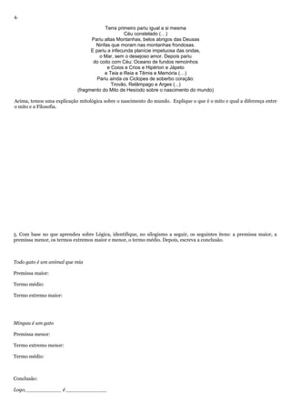 4.
Terra primeiro pariu igual a si mesma
Céu constelado (…)
Pariu altas Montanhas, belos abrigos das Deusas
Ninfas que moram nas montanhas frondosas.
E pariu a infecunda planície impetuosa das ondas,
o Mar, sem o desejoso amor. Depois pariu
do coito com Céu: Oceano de fundos remoinhos
e Coios e Crios e Hipérion e Jápeto
e Teia e Reia e Têmis e Memória (…)
Pariu ainda os Ciclopes de soberbo coração:
Trovão, Relâmpago e Arges (...)
(fragmento do Mito de Hesíodo sobre o nascimento do mundo)
Acima, temos uma explicação mitológica sobre o nascimento do mundo. Explique o que é o mito e qual a diferença entre
o mito e a Filosofia.
5. Com base no que aprendeu sobre Lógica, identifique, no silogismo a seguir, os seguintes itens: a premissa maior, a
premissa menor, os termos extremos maior e menor, o termo médio. Depois, escreva a conclusão.
Todo gato é um animal que mia
Premissa maior:
Termo médio:
Termo extremo maior:
Mingau é um gato
Premissa menor:
Termo extremo menor:
Termo médio:
Conclusão:
Logo, ___________ é _____________
 
