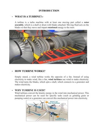 INTRODUCTION
• WHAT IS A TURBINE?:-
A turbine is a turbo machine with at least one moving part called a rotor
assembly, which is a shaft or drum with blades attached. Moving fluid acts on the
blades so that they move and impart rotational energy to the rotor.
• HOW TURBINE WORKS?
Simply stated, a wind turbine works the opposite of a fan. Instead of using
electricity to make wind, like a fan, wind turbines use wind to make electricity.
The wind turns the blades, which spin a shaft, which connects to a generator and
makes electricity.
• WHY TURBINE IS USED?
Wind turbines convert the kinetic energy in the wind into mechanical power. This
mechanical power can be used for specific tasks (such as grinding grain or
pumping water) or a generator can convert this mechanical power into electricity.
 