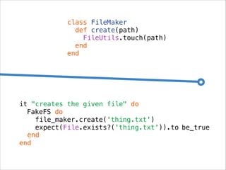class FileMaker
def create(path)
FileUtils.touch(path)
end
end

it "creates the given file" do
FakeFS do
file_maker.create('thing.txt')
expect(File.exists?('thing.txt')).to be_true
end
end

 