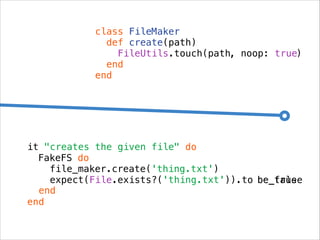 class FileMaker
def create(path)
FileUtils.touch(path, noop: true)
end
end

it "creates the given file" do
FakeFS do
file_maker.create('thing.txt')
expect(File.exists?('thing.txt')).to be_true
be_false
end
end

 
