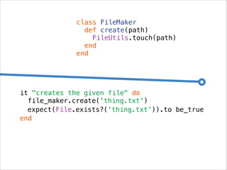 class FileMaker
def create(path)
FileUtils.touch(path)
end
end

it "creates the given file" do
file_maker.create('thing.txt')
expect(File.exists?(‘thing.txt’)).to be_true
end

 