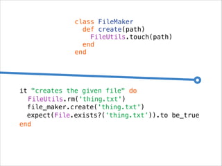 class FileMaker
def create(path)
FileUtils.touch(path)
end
end

it "creates the given file" do
FileUtils.rm('thing.txt')
file_maker.create('thing.txt')
expect(File.exists?(‘thing.txt’)).to be_true
end

 