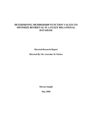 DETERMINING MEMBERSHIP FUNCTION VALUES TO
 OPTIMIZE RETRIEVAL IN A FUZZY RELATIONAL
                DATABASE




              Directed Research Report

         Directed By: Dr. Lorraine M. Parker




                   Shweta Sanghi

                     May 2005
 