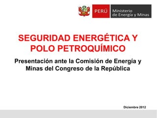 SEGURIDAD ENERGÉTICA Y
POLO PETROQUÍMICO
Presentación ante la Comisión de Energía y
Minas del Congreso de la República

Diciembre 2012

 