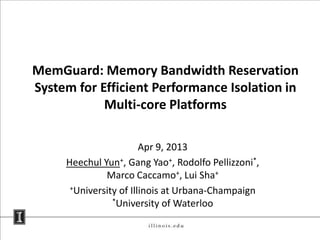 MemGuard: Memory Bandwidth Reservation
System for Efficient Performance Isolation in
Multi-core Platforms
Apr 9, 2013
Heechul Yun+, Gang Yao+, Rodolfo Pellizzoni*,
Marco Caccamo+, Lui Sha+
+University of Illinois at Urbana-Champaign
*University of Waterloo
 