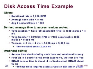 Disk Access Time Example
Given:
      
          Rotational rate = 7,200 RPM
      
          Average seek time = 5 ms
      
          Avg # sectors/track = 1000
Derived average time to access random sector:
      
          Tavg rotation = 1/2 x (60 secs/7200 RPM) x 1000 ms/sec = 4
          ms
      
          Tavg transfer = 60/7200 RPM x 1/400 secs/track x 1000
          ms/sec = 0.008 ms
      
          Taccess = 5 ms + 4 ms + 0.008 ms = 9.008 ms
           
               Time to second sector: 0.008 ms

Important points:
      
          Access time dominated by seek time and rotational latency
      
          First bit in a sector is the most expensive, the rest are free
      
          SRAM access time is about 4 ns/doubleword, DRAM about
          60 ns
 26        
                                                                     15-213, F’08
               ~100,000 times longer to access a word on disk than in DRAM
 