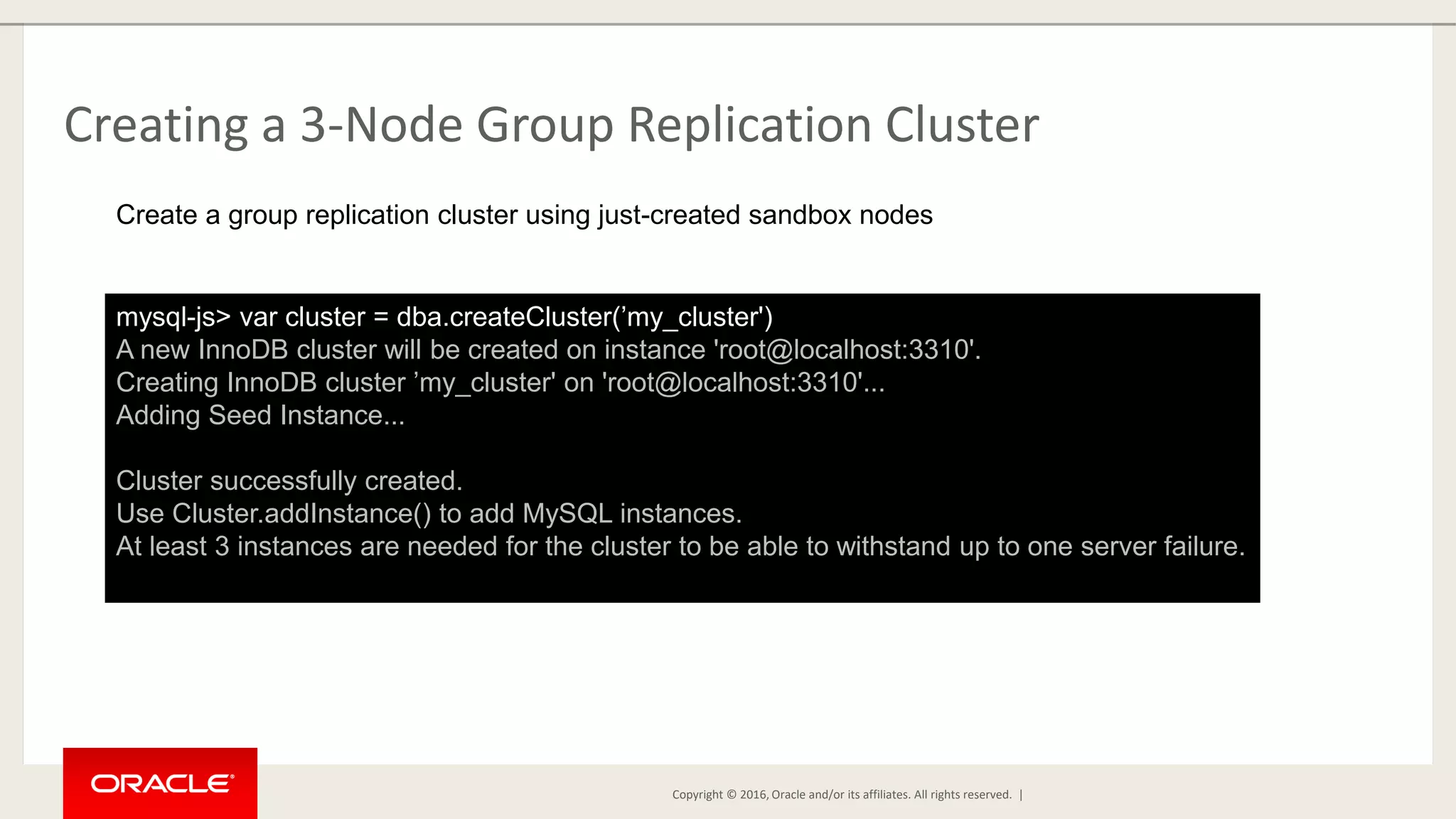 Copyright © 2016, Oracle and/or its affiliates. All rights reserved. | Creating a 3-Node Group Replication Cluster mysql-js> var cluster = dba.createCluster(’my_cluster') A new InnoDB cluster will be created on instance 'root@localhost:3310'. Creating InnoDB cluster ’my_cluster' on 'root@localhost:3310'... Adding Seed Instance... Cluster successfully created. Use Cluster.addInstance() to add MySQL instances. At least 3 instances are needed for the cluster to be able to withstand up to one server failure. Create a group replication cluster using just-created sandbox nodes 