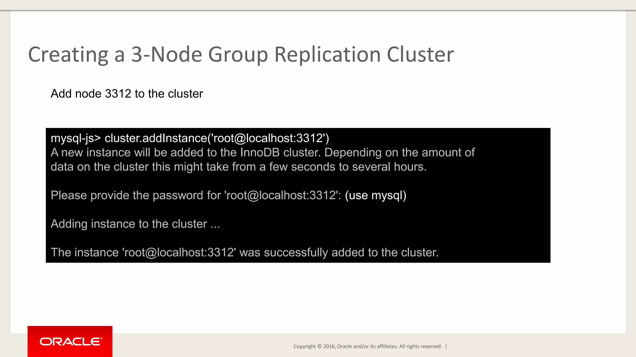 Copyright © 2016, Oracle and/or its affiliates. All rights reserved. | Creating a 3-Node Group Replication Cluster mysql-js> cluster.addInstance('root@localhost:3312') A new instance will be added to the InnoDB cluster. Depending on the amount of data on the cluster this might take from a few seconds to several hours. Please provide the password for 'root@localhost:3312': (use mysql) Adding instance to the cluster ... The instance 'root@localhost:3312' was successfully added to the cluster. Add node 3312 to the cluster 