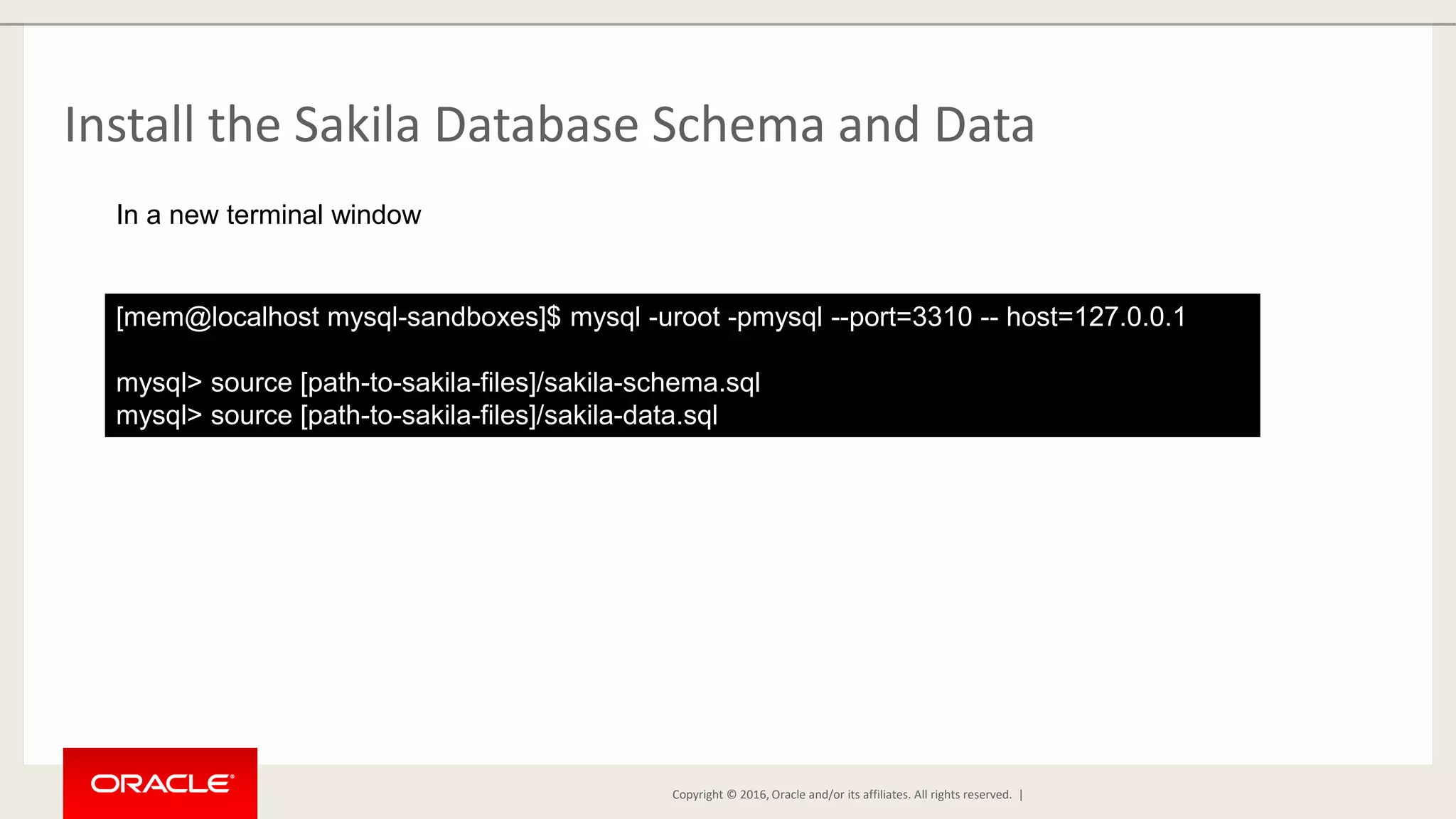 Copyright © 2016, Oracle and/or its affiliates. All rights reserved. | Install the Sakila Database Schema and Data [mem@localhost mysql-sandboxes]$ mysql -uroot -pmysql --port=3310 -- host=127.0.0.1 mysql> source [path-to-sakila-files]/sakila-schema.sql mysql> source [path-to-sakila-files]/sakila-data.sql In a new terminal window 