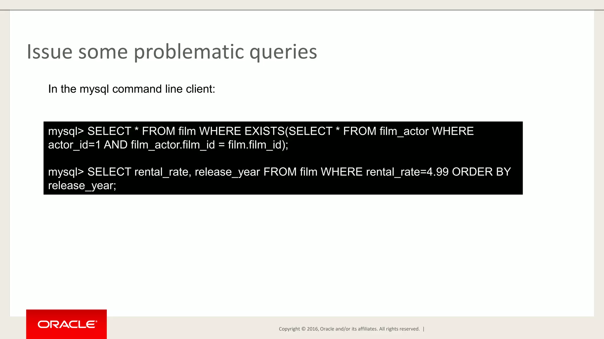 Copyright © 2016, Oracle and/or its affiliates. All rights reserved. | Issue some problematic queries mysql> SELECT * FROM film WHERE EXISTS(SELECT * FROM film_actor WHERE actor_id=1 AND film_actor.film_id = film.film_id); mysql> SELECT rental_rate, release_year FROM film WHERE rental_rate=4.99 ORDER BY release_year; In the mysql command line client: 