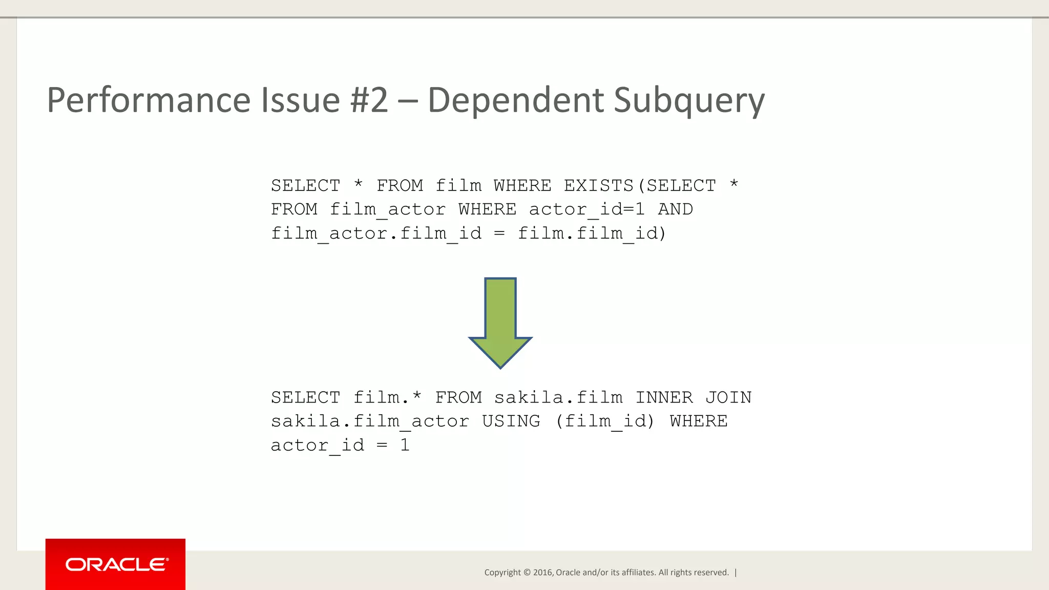Copyright © 2016, Oracle and/or its affiliates. All rights reserved. | Performance Issue #2 – Dependent Subquery SELECT * FROM film WHERE EXISTS(SELECT * FROM film_actor WHERE actor_id=1 AND film_actor.film_id = film.film_id) SELECT film.* FROM sakila.film INNER JOIN sakila.film_actor USING (film_id) WHERE actor_id = 1 