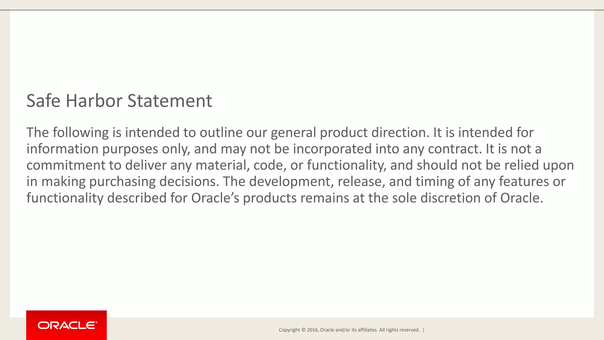 Copyright © 2016, Oracle and/or its affiliates. All rights reserved. | Safe Harbor Statement The following is intended to outline our general product direction. It is intended for information purposes only, and may not be incorporated into any contract. It is not a commitment to deliver any material, code, or functionality, and should not be relied upon in making purchasing decisions. The development, release, and timing of any features or functionality described for Oracle’s products remains at the sole discretion of Oracle. 