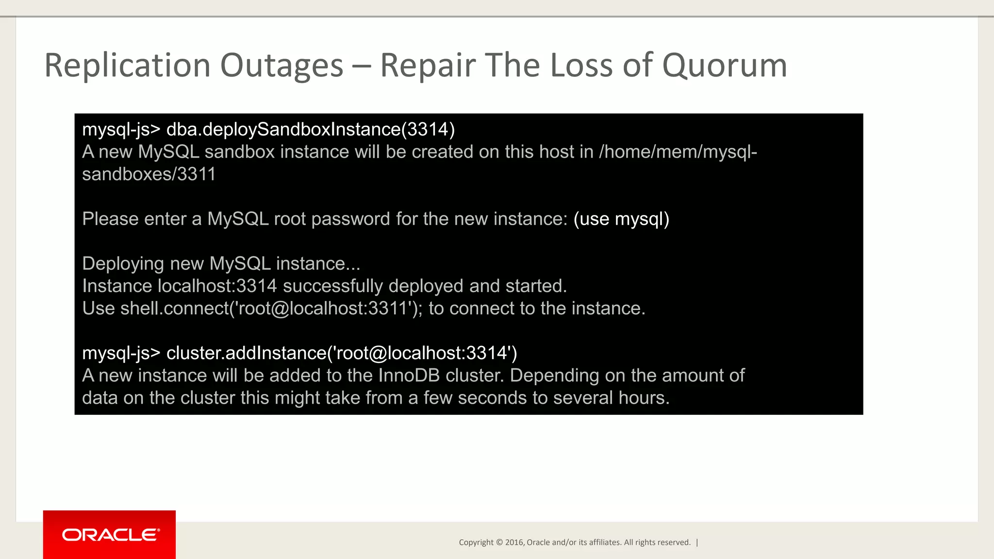 Copyright © 2016, Oracle and/or its affiliates. All rights reserved. | Replication Outages – Repair The Loss of Quorum mysql-js> dba.deploySandboxInstance(3314) A new MySQL sandbox instance will be created on this host in /home/mem/mysql- sandboxes/3311 Please enter a MySQL root password for the new instance: (use mysql) Deploying new MySQL instance... Instance localhost:3314 successfully deployed and started. Use shell.connect('root@localhost:3311'); to connect to the instance. mysql-js> cluster.addInstance('root@localhost:3314') A new instance will be added to the InnoDB cluster. Depending on the amount of data on the cluster this might take from a few seconds to several hours. 
