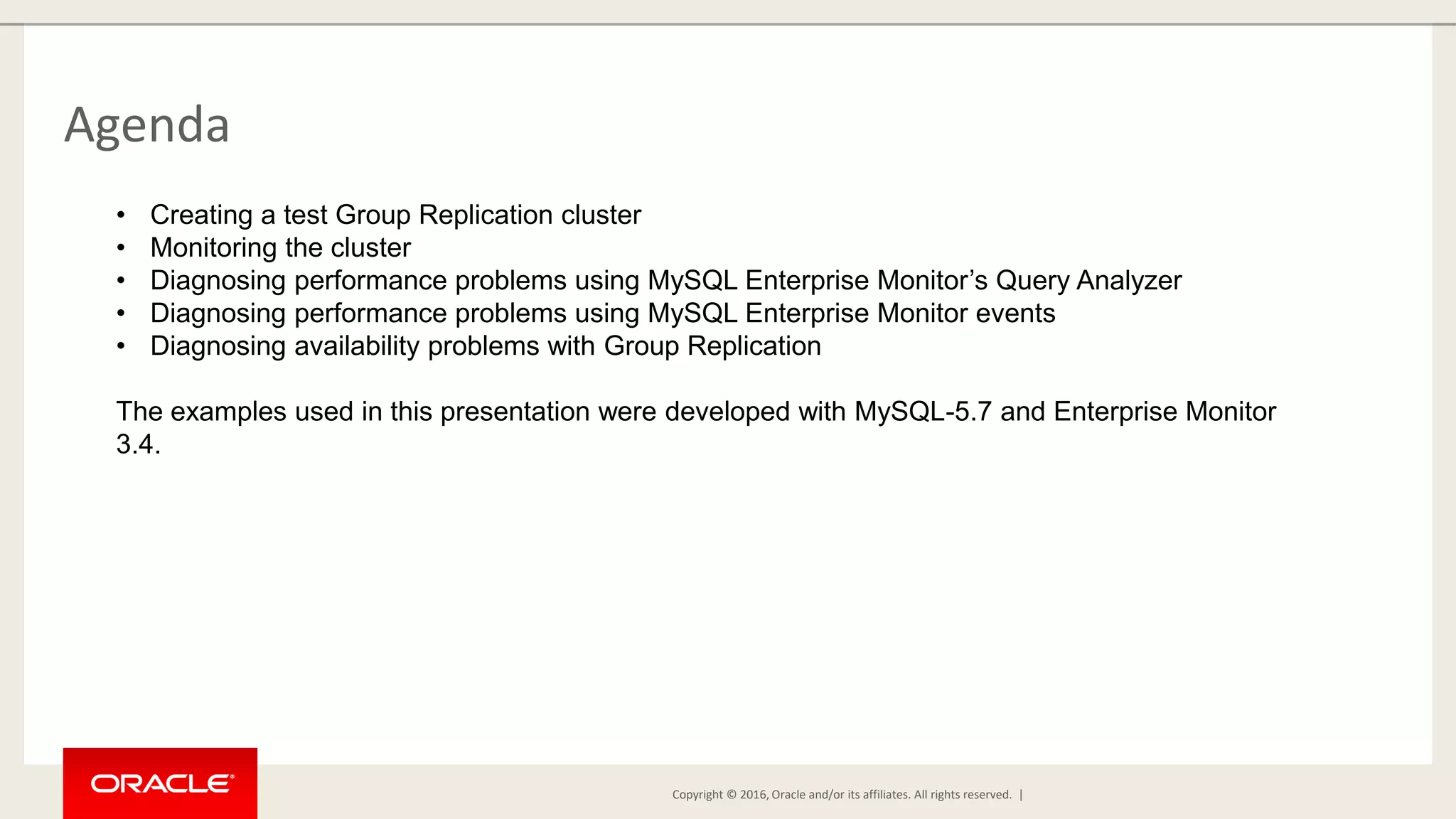 Copyright © 2016, Oracle and/or its affiliates. All rights reserved. | Agenda • Creating a test Group Replication cluster • Monitoring the cluster • Diagnosing performance problems using MySQL Enterprise Monitor’s Query Analyzer • Diagnosing performance problems using MySQL Enterprise Monitor events • Diagnosing availability problems with Group Replication The examples used in this presentation were developed with MySQL-5.7 and Enterprise Monitor 3.4. 