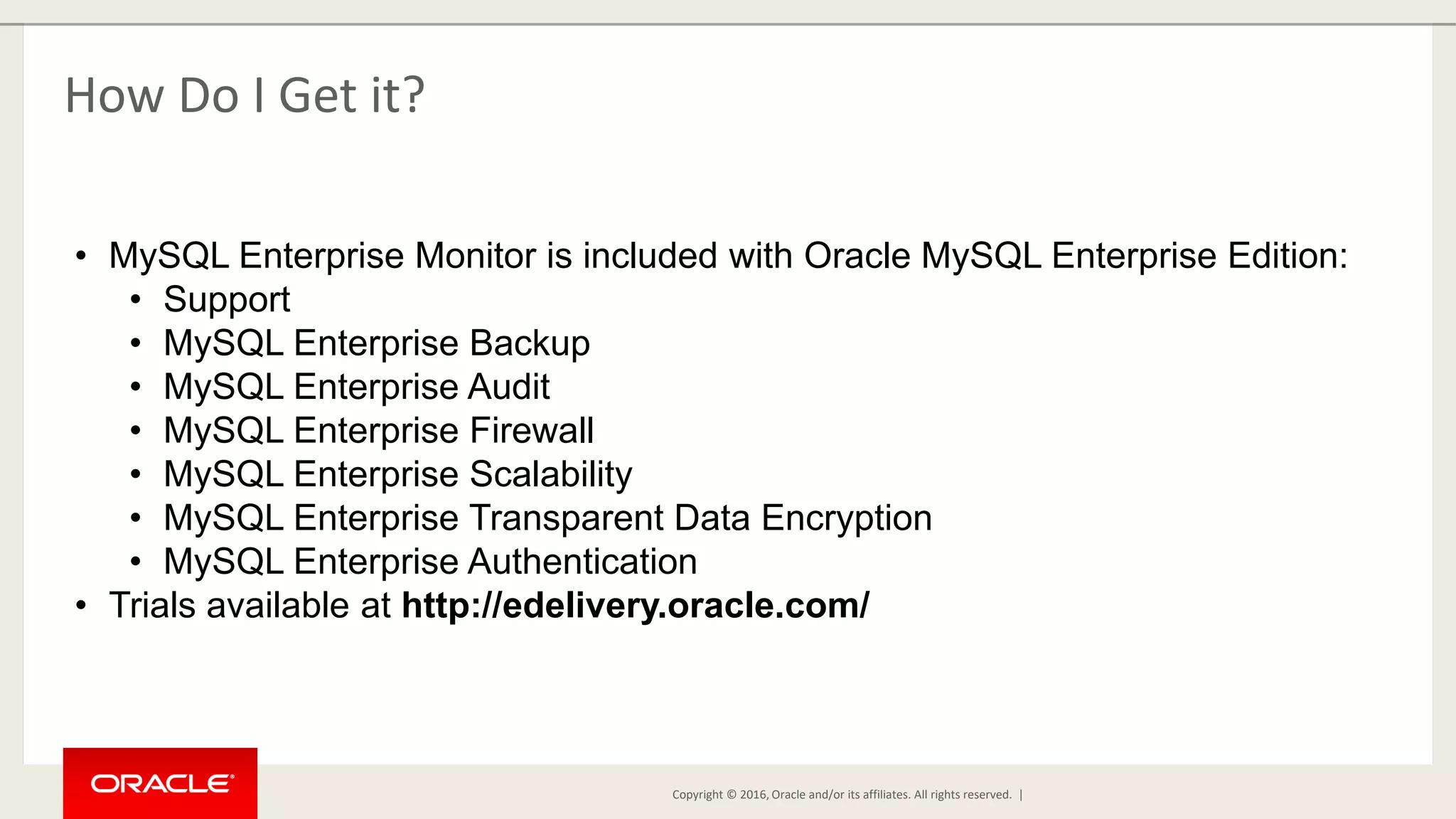 Copyright © 2016, Oracle and/or its affiliates. All rights reserved. | How Do I Get it? • MySQL Enterprise Monitor is included with Oracle MySQL Enterprise Edition: • Support • MySQL Enterprise Backup • MySQL Enterprise Audit • MySQL Enterprise Firewall • MySQL Enterprise Scalability • MySQL Enterprise Transparent Data Encryption • MySQL Enterprise Authentication • Trials available at http://edelivery.oracle.com/ 