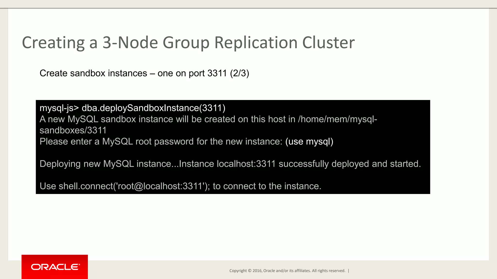 Copyright © 2016, Oracle and/or its affiliates. All rights reserved. | Creating a 3-Node Group Replication Cluster mysql-js> dba.deploySandboxInstance(3311) A new MySQL sandbox instance will be created on this host in /home/mem/mysql- sandboxes/3311 Please enter a MySQL root password for the new instance: (use mysql) Deploying new MySQL instance...Instance localhost:3311 successfully deployed and started. Use shell.connect('root@localhost:3311'); to connect to the instance. Create sandbox instances – one on port 3311 (2/3) 