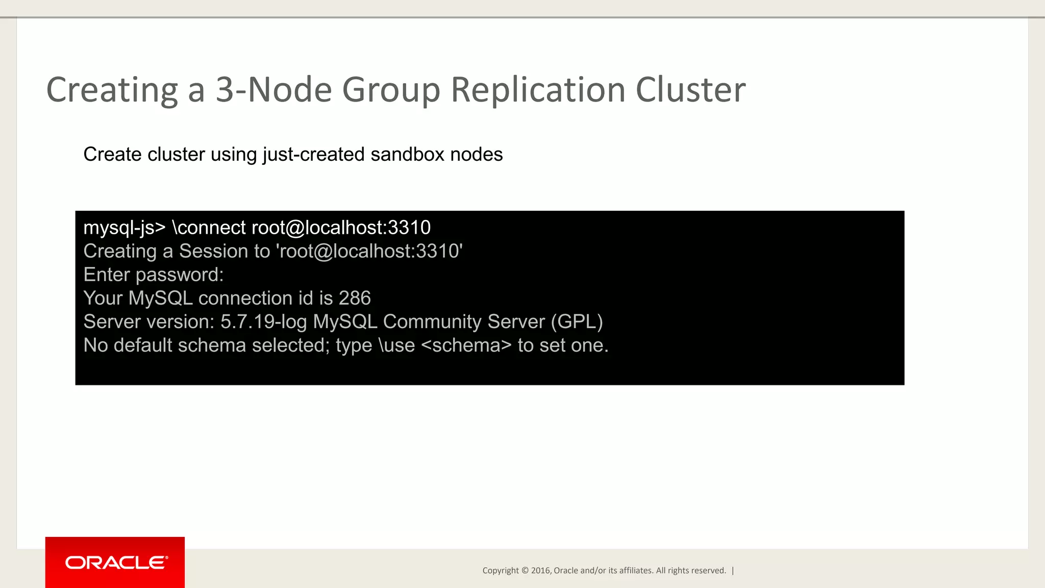 Copyright © 2016, Oracle and/or its affiliates. All rights reserved. | Creating a 3-Node Group Replication Cluster mysql-js> connect root@localhost:3310 Creating a Session to 'root@localhost:3310' Enter password: Your MySQL connection id is 286 Server version: 5.7.19-log MySQL Community Server (GPL) No default schema selected; type use <schema> to set one. Create cluster using just-created sandbox nodes 
