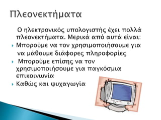 Ο ηλεκτρονικός υπολογιστής έχει πολλά
πλεονεκτήματα. Μερικά από αυτά είναι:
 Μπορούμε να τον χρησιμοποιήσουμε για
να μάθουμε διάφορες πληροφορίες
 Μπορούμε επίσης να τον
χρησιμοποιήσουμε για παγκόσμια
επικοινωνία
 Καθώς και ψυχαγωγία
 