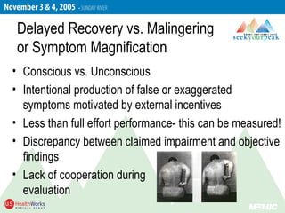 Delayed Recovery vs. Malingering
or Symptom Magnification
• Conscious vs. Unconscious
• Intentional production of false or exaggerated
symptoms motivated by external incentives
• Less than full effort performance- this can be measured!
• Discrepancy between claimed impairment and objective
findings
• Lack of cooperation during
evaluation
 