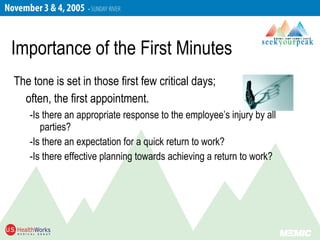 The tone is set in those first few critical days;
often, the first appointment.
-Is there an appropriate response to the employee’s injury by all
parties?
-Is there an expectation for a quick return to work?
-Is there effective planning towards achieving a return to work?
Importance of the First Minutes
 