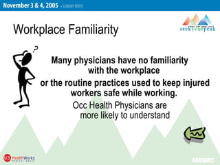 Many physicians have no familiarity
with the workplace
or the routine practices used to keep injured
workers safe while working.
Occ Health Physicians are
more likely to understand
Workplace Familiarity
 