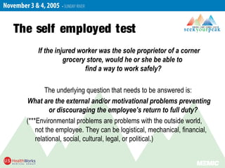 The self employed test
If the injured worker was the sole proprietor of a corner
grocery store, would he or she be able to
find a way to work safely?
The underlying question that needs to be answered is:
What are the external and/or motivational problems preventing
or discouraging the employee’s return to full duty?
(***Environmental problems are problems with the outside world,
not the employee. They can be logistical, mechanical, financial,
relational, social, cultural, legal, or political.)
 