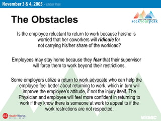 Is the employee reluctant to return to work because he/she is
worried that her coworkers will ridicule for
not carrying his/her share of the workload?
Employees may stay home because they fear that their supervisor
will force them to work beyond their restrictions.
Some employers utilize a return to work advocate who can help the
employee feel better about returning to work, which in turn will
improve the employee’s attitude, if not the injury itself. The
Physician and employee will feel more confident in returning to
work if they know there is someone at work to appeal to if the
work restrictions are not respected.
The Obstacles
 