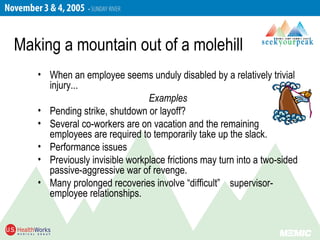 • When an employee seems unduly disabled by a relatively trivial
injury...
Examples
• Pending strike, shutdown or layoff?
• Several co-workers are on vacation and the remaining
employees are required to temporarily take up the slack.
• Performance issues
• Previously invisible workplace frictions may turn into a two-sided
passive-aggressive war of revenge.
• Many prolonged recoveries involve “difficult” supervisor-
employee relationships.
Making a mountain out of a molehill
 