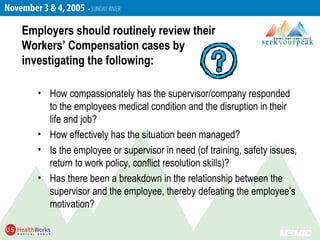 • How compassionately has the supervisor/company responded
to the employees medical condition and the disruption in their
life and job?
• How effectively has the situation been managed?
• Is the employee or supervisor in need (of training, safety issues,
return to work policy, conflict resolution skills)?
• Has there been a breakdown in the relationship between the
supervisor and the employee, thereby defeating the employee’s
motivation?
Employers should routinely review their
Workers’ Compensation cases by
investigating the following:
 