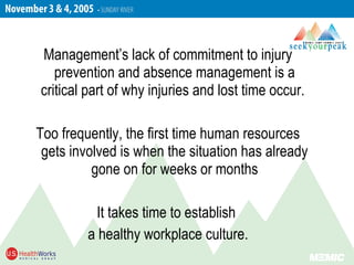 Management’s lack of commitment to injury
prevention and absence management is a
critical part of why injuries and lost time occur.
Too frequently, the first time human resources
gets involved is when the situation has already
gone on for weeks or months
It takes time to establish
a healthy workplace culture.
 