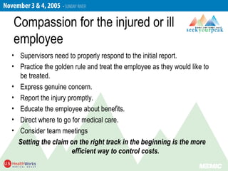 Compassion for the injured or ill
employee
• Supervisors need to properly respond to the initial report.
• Practice the golden rule and treat the employee as they would like to
be treated.
• Express genuine concern.
• Report the injury promptly.
• Educate the employee about benefits.
• Direct where to go for medical care.
• Consider team meetings
Setting the claim on the right track in the beginning is the more
efficient way to control costs.
 