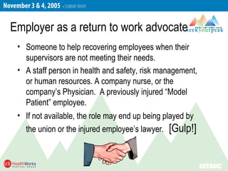 Employer as a return to work advocate
• Someone to help recovering employees when their
supervisors are not meeting their needs.
• A staff person in health and safety, risk management,
or human resources. A company nurse, or the
company’s Physician. A previously injured “Model
Patient” employee.
• If not available, the role may end up being played by
the union or the injured employee’s lawyer. [Gulp!]
 