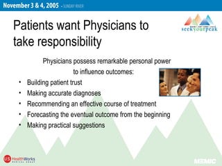 Patients want Physicians to
take responsibility
Physicians possess remarkable personal power
to influence outcomes:
• Building patient trust
• Making accurate diagnoses
• Recommending an effective course of treatment
• Forecasting the eventual outcome from the beginning
• Making practical suggestions
 