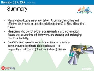 Summary
• Many lost workdays are preventable. Accurate diagnosing and
effective treatments are not the solution to the 60 to 80% of lost-time
claims.
• Physicians who do not address quasi-medical and non-medical
factors that cause time off from work, are creating and prolonging
needless disability.
• Disability neurosis---the conviction of incapacity without
commensurate legitimate biological cause – is
frequently an iatrogenic (physician induced) disease.
 