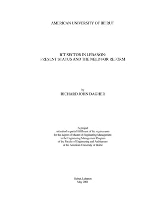 AMERICAN UNIVERSITY OF BEIRUT
ICT SECTOR IN LEBANON:
PRESENT STATUS AND THE NEED FOR REFORM
by
RICHARD JOHN DAGHER
A project
submitted in partial fulfillment of the requirements
for the degree of Master of Engineering Management
to the Engineering Management Program
of the Faculty of Engineering and Architecture
at the American University of Beirut
Beirut, Lebanon
May 2001
 