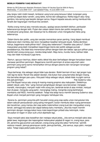 MEMILIH PEMIMPIN YANG MERAKYAT
Written by DR.Zulkarnaini Abdullah |Pembantu Dekan III Fakultas Syari'ah IAIN Ar-Raniry
Wednesday, 17 June 2009 13:07 - Last Updated Friday, 19 June 2009 13:50
atau tergiur oleh mobil mewah, lembaran uang tunai yang tersusun tebal, tunjangan yang
jumlahnya dapat diatur sendiri, uang taktis, komisi dan sebagainya. Ketika kagum atau riang
gembira, kita sering lupa berpikir dengan serius. Kagum kepada sesuatu sering membuat kita
fanatik dan kegirangan membuat kita ceroboh.
Ketika orang memuji atau mencela sesuatu, apalagi secara berlebih-lebihan, periksalah
kebenarannya dengan teliti. Pujian dan celaan dalam bisnis dan politik mengandung
konsekuensi yang besar, dan biasanya hal itu dilakukan untuk mengaburkan fakta yang
sebenarnya.
Dalam bisnis dan politik, uang dan senjata memainkan peran penting. Uang dapat membuat
kebenaran diam membisu dan teror menjadikan keadilan terkoyak-koyak. Ketika demikian
halnya, bagaimana nasib pilihan kita?. Uang atau kebenaran?. Keadilan atau peluru?. Dalam
masyarakat yang telah menjadikan kepentingan bisnis dan politik sebagai puncak
peradabannya, kita tidak bisa menentukan pilihan dengan baik dan bebas: apa pun pilihan yang
diambil oleh orang-orang jujur, mereka tetap kalah. Maju kena, mundur kena, bahkan tidak
maju dan tidak mundurpun juga kena.
Namun, apa pun teorinya, dalam waktu dekat kita akan berhadapan dengan kenyataan tawar
menawar pemilihan pemimpin. Bagaimana memilih pemimpin di antara sejumlah calon
pemimpin yang sama-sama menampilkan dirinya dengan pesona dan rancangan-rancangan
program yang hebat?
Saya berharap, kita sebagai rakyat tidak lupa daratan. Boleh bermain di laut, tapi jangan lupa
naik lagi ke darat. Ranah kita adalah daratan, kita bukan ikan yang bernafas dengan insang,
kita bernafas dengan paru-paru. Kita pasti hidup sebagai rakyat, sebab tidak mungkin semua
kita jadi pemimpin. Pak Gubernur atau
pun Pak Bupati hanya satu orang di masing-masing propinsi atau kabupaten. Selebihnya
adalah rakyat, yaitu “kita,” yang mencari penghidupan dengan cara bervariasi: mengajar,
meneliti, mencangkul, menyetir mobil milik orang lain, berteriak-teriak di atas mimbar, menjual
ikan di pasar, mengutip uang parkir, menangkap maling, mengintip orang berkhalwat,
membantu staf NGO, meminta sedekah. Tetapi kita tetap harus memilih seorang Gubernur atau
Bupati untuk menjadi pemimpin yang mengatur kehidupan kita.
Karena itu, pemimpin yang kita pilih haruslah orang yang siap sedia untuk menyatukan kita
dalam sebuah persaudaraan yang saling mengasihi, bukan membuka lebar ruang pemerasan
dan kezaliman, yang mampu dan siap sedia melemahkan orang kuat dan menguatkan orang
lemah, sehingga kita setara dan dapat bekerja bahu membahu. Jika kita masih memilih
pemimpin dengan menggunakan kaca mata kepentingan pribadi atau kelompok, maka
kerusakan di negeri ini akan sulit untuk diperbaiki lagi.
Saya menjadi saksi atas kesedihan dan nestapa rakyat jelata__kita semua menjadi saksi atas
gelak tawa, kegirangan dan kepongahan kebanyakan pejabat di negeri ini, orang kaya, para
elit, penerima gaji puluhan juta sebulan, orang-orang yang kita sebut “terhormat,” pemilik
restoran mewah, pemuja perempuan cantik, pemuja berhala__kita semua, saya yakin, menjadi
saksi. Tetapi siapa peduli pada semua itu?
2 / 4
 