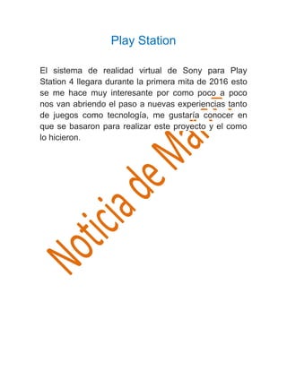 Play Station
El sistema de realidad virtual de Sony para Play
Station 4 llegara durante la primera mita de 2016 esto
se me hace muy interesante por como poco a poco
nos van abriendo el paso a nuevas experiencias tanto
de juegos como tecnología, me gustaría conocer en
que se basaron para realizar este proyecto y el como
lo hicieron.