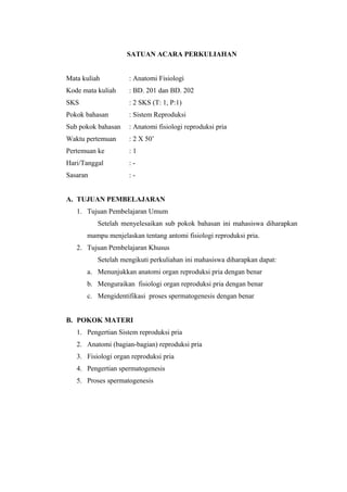 SATUAN ACARA PERKULIAHAN
Mata kuliah

: Anatomi Fisiologi

Kode mata kuliah

: BD. 201 dan BD. 202

SKS

: 2 SKS (T: 1, P:1)

Pokok bahasan

: Sistem Reproduksi

Sub pokok bahasan

: Anatomi fisiologi reproduksi pria

Waktu pertemuan

: 2 X 50’

Pertemuan ke

:1

Hari/Tanggal

:-

Sasaran

:-

A. TUJUAN PEMBELAJARAN
1. Tujuan Pembelajaran Umum
Setelah menyelesaikan sub pokok bahasan ini mahasiswa diharapkan
mampu menjelaskan tentang antomi fisiologi reproduksi pria.
2. Tujuan Pembelajaran Khusus
Setelah mengikuti perkuliahan ini mahasiswa diharapkan dapat:
a. Menunjukkan anatomi organ reproduksi pria dengan benar
b. Menguraikan fisiologi organ reproduksi pria dengan benar
c. Mengidentifikasi proses spermatogenesis dengan benar
B. POKOK MATERI
1. Pengertian Sistem reproduksi pria
2. Anatomi (bagian-bagian) reproduksi pria
3. Fisiologi organ reproduksi pria
4. Pengertian spermatogenesis
5. Proses spermatogenesis

 