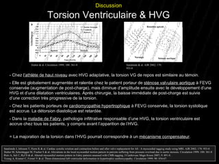 -  Chez  l’athlète de haut niveau  avec HVG adaptative, la torsion VG de repos est similaire au témoin. - Elle est globalement augmentée et ralentie chez le patient porteur de  sténose valvulaire aortique  à FEVG conservée (augmentation de post-charge), mais diminue d’amplitude ensuite avec le développement d’une HVG et d’une dilatation ventriculaires. Après chirurgie, la baisse immédiate de post-charge est suivie d’une correction très progressive de la torsion. - Chez les patients porteurs de  cardiomyopathie hypertrophique  à FEVG conservée, la torsion systolique est accrue. La détorsion diastolique est retardée.  - Dans la  maladie de Fabry , pathologie infiltrative responsable d’une HVG, la torsion ventriculaire est accrue chez tous les patients, y compris avant l’apparition de l’HVG. = La majoration de la torsion dans l’HVG pourrait correspondre à un  mécanisme compensateur . Sandstede J, Johnson T, Harre K & al. Cardiac systolic rotation and contraction before and after valve replacement for AS : A myocardial tagging study using MRI. AJR 2002; 178: 953-8 Stuber M, Scheidegger M, Fischer S & al. Alterations in the local myocardial motion pattern in patients suffering from pressure overload due to aortic stenosis. Circulation 1999; 100: 361-8 Rutz A, Juli C, Ryf S & al. Altered myocardial motion pattern in Fabry patients assessed with CMR-tagging. J Cardiovasc Magn Reson 2007; 9: 891-8. Young A, Kramer C, Ferrari V & al. Three-dimensional left ventricular deformation in hypertrophic cardiomyopathy. Circulation 1999; 90: 854-67. Discussion Torsion Ventriculaire & HVG Stuber & al. Circulation 1999; 100: 361-8 Rotation apicale Sténose aortique Normale Sandstede & al. AJR 2002; 178: 953-8 