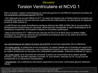 Dans ce dossier, l’aspect morphologique du ventricule gauche en ciné-IRM est hautement évocateur de  non-compaction ventriculaire gauche  (NCVG). - Son diagnostic est souvent difficile en ETT, en raison de l’absence de contraste entre le myocarde non compacté et le sang se trouvant dans les cryptes entre les trabéculations, qui peut aboutir au diagnostic erroné de CMH comme ici. - La NCVG est une cause d’insuffisance cardiaque distincte des CMD et CMH, liée à une anomalie du développement embryonnaire du myocarde, désormais bien caractérisée au plan morphologique et se compliquant d’arythmies ventriculaires malignes et d’embolies systémiques. - Mais la discordance ETT / IRM entre les mesures de FEVG et de MVG dans ce dossier reflète l’ambiguité sur le mode de calcul de ces paramètres pronostiques dans le cas précis de la NCVG : myocarde compacté ? non-compacté ?  Les caractéristiques de rotation et torsion de la NCVG  ne sont pas rapportées dans la littérature. -  Au niveau apical , où prédomine la non-compaction, la rotation globale est ici inversée par rapport à la normale (habituellement antihoraire, mais ici globalement horaire), en raison d’anomalies segmentaires de rotation prédominant sur les parois non compactées (antéroseptale, antérieure et latérale de l’apex ). -  Au niveau basal , où le myocarde est compacté, Il existe une conservation de la rotation globale  (horaire), voire une discrète majoration (normale <5° pour Notomi, mesurée à 8,16° ici) qui pourrait correspondre à un mécanisme compensateur . -  Globalement , ces modifications aboutissent cependant à une torsion ventriculaire gauche nettement réduite.  Discussion Torsion Ventriculaire et NCVG 1 Jenni R, Oechslin E, Van der loo B. Isolated ventricular non-compaction of the myocardium in adults. Heart 2007;93;11-15. Jenni R , Rojas J, Oechslin E. Isolated noncompaction of the myocardium.  N Engl J Med  1999; 340 :966 – 7. Petersen S , Selvanayagam JB, Wiesmann F &  al.  Left ventricular noncompaction: insights from cardiovascular magnetic resonance imaging.  J Am Coll Cardiol  2005; 46 :101 – 5. 