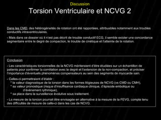 Dans les CMD , des hétérogéneités de rotation ont été rapportées, attribuables notamment aux troubles conductifs intraventriculaires.  - Mais dans ce dossier où il n’est pas décrit de trouble conductif ECG, il semble exister une concordance segmentaire entre le degré de compaction, le trouble de cinétique et l’atteinte de la rotation. Conclusion - Les caractéristiques torsionnelles de la NCVG mériteraient d’être étudiées sur un échantillon de patients pour confirmer la corrélation avec le degré et l’extension de la non-compaction, et préciser l’importance d’éventuels phénomènes compensateurs au sein des segments de myocarde sain. - Celles-ci permettraient d’établir :   * la valeur diagnostique de la torsion dans les formes litigieuses de NCVG (vs CMD ou CMH),   * sa valeur pronostique (risque d’insuffisance cardiaque clinique, d’épisode embolique ou  d’évènement rythmique),    * sa place dans la surveillance évolutive sous traitement. - La mesure de la torsion pourrait être envisagée en alternative à la mesure de la FEVG, compte tenu des difficultés de mesure de celle-ci dans les cas de NCVG. Discussion Torsion Ventriculaire et NCVG 2 