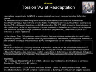 - Au delà ce cas particulier de NCVG, la torsion apparaît comme un marqueur sensible de fonction globale. - L’amélioration fonctionnelle clinique très marquée après réadaptation cardiaque à l’effort chez l’insuffisant cardiaque (IC) contraste avec les faibles modifications relevées sur les critères classiques de fonction VG systolique et diastolique, en échoDoppler et/ou IRM (FE, débit, pressions de remplissage...). - La réadaptation cardiaque agit notamment par une amélioration de la réserve chronotrope cardiaque et une diminution de la post-charge (baisse des résistances périphériques), celle-ci étant connue pour influencer la torsion / détorsion.    Hypothèse  :   Chez l’IC systolique, une modification des paramètres de torsion/détorsion ventriculaire après réadaptation à l’effort pourrait accompagner l’amélioration fonctionnelle, traduisant une amélioration des fonctions systolique et/ou diastolique du VG non objectivable sur les critères classiques. Objectifs - Evaluation de l’impact d’un programme de réadaptation cardiaque sur les paramètres de torsion VG décrits dans ce dossier, dans une population d’IC systoliques sévères sous traitement médical optimal. -  Rapporter l’évolution des mesures de rotation segmentaire et de torsion aux caractéristiques de la paroi sous-jacente et adjacente (épaisseur, épaississement, déformation circonférentielle, réhaussement). Population - IC systoliques (Classe NYHA II-III, Fe<35%) adressés pour réadaptation à l’effort dans le service de Cardiologie.   Effectif prévu : 20 patients. Début des inclusions : 03/ 08, Fin des inclusions estimée : 07/08, Fin des examens estimée : 09/08 Une étude simultanée en ETT complète l’exploration de la dynamique ventriculaire en Doppler tissulaire. Annexe Torsion VG et Réadaptation 