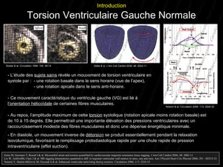 - L’étude des  sujets sains  révèle un mouvement de torsion ventriculaire en  systole par :  - une rotation basale dans le sens horaire (vue de l’apex),   - une rotation apicale dans le sens anti-horaire. -  Ce mouvement caractéristique du ventricule gauche (VG) est lié à  l’orientation hélicoïdale  de certaines fibres musculaires.  - Au repos, l’amplitude maximum de cette  torsion  systolique (rotation apicale moins rotation basale) est de 10 à 15 degrés. Elle permettrait une  importante élévation des pressions ventriculaires avec un raccourcissement modeste des fibres musculaires et donc une dépense énergétique minimale.  - En diastole, un mouvement inverse de   détorsion  se produit essentiellement pendant la relaxation isovolumique, favorisant le remplissage protodiastolique rapide par une chute rapide de pression intraventriculaire (effet suction). Gotte M, Germans T, Russel I & al. Myocardial strain and torsion quantified by cardiovascular magnetic resonance tissue tagging. J Am Coll Cardiol 2006; 48: 2002-11 Liu W, AshfordM, Chen J & al. MR tagging demonstrates quantitative diff. in regional ventricular wall motion in mice, rats and men. Am J Physiol Heart Circ Physiol 2006; 291 : H2515-21 Notomi Y, Martin-Miklovic M, Oryszak S & al. Enhanced ventricular untwisting during exercise. Circulation 2006; 113: 2524-33 Introduction Torsion Ventriculaire Gauche Normale Stuber & al, Circulation 1999; 100: 361-8 Götte & al, J Am Coll Cardiol 2006; 48: 2002-11 Notomi & al, Circulation 2006; 113: 2524-33 Notomi & al, Circulation 2006; 113: 2524-33  
