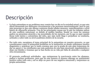 Descripción
• La baja autoestima es un problema muy común hoy en día en la sociedad actual, ya que esta
afecta demasiado por diferentes circunstancias a las personas emocionalmente, pero lo que
más preocupa es que este dilema comienza desde edades menores, específicamente a nivel
básico de educación primaria. Una de las principales causas por la que los infantes sufren
de este conflicto emocional, es debido al ámbito familiar, donde en veces los mismos
padres no presentan atención a las necesidades de los menores, por lo que es aquí cuando
decae todo ánimo y autoestima del niño, que más tarde llega a perjudicar su conducta,
actitudes y sobre todo su nivel académico dentro de la escuela.
• Por todo esto, escogimos el tema principal de la autoestima en nuestro proyecto, ya que
consideramos como el primordial problema en la institución en donde realizamos nuestro
diagnóstico y prácticas, por lo tanto creemos que con la ayuda de este plan trataremos de
dar un apoyo a los estudiantes que más padezcan de esta baja emocional, impulsándolos a
dejar esa timidez o traumas que se han hecho en su vida por falta de atención o cualquier
otra circunstancia.
• El proyecto conllevará actividades que enriquezcan la convivencia entre los alumnos,
padres e incluso profesores, para que de esta manera el alumno obtenga un sentimiento
positivo sobre todo esto y así se aleje un poco de esa negativa emocional y mejoremos su
propia autoestima.
 