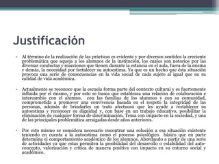 Justificación
• Al término de la realización de las prácticas es evidente y por diversos sentidos la creciente
problemática que aqueja a los alumnos de la institución, los cuales son notorios por las
diversas conductas y reacciones que tienen durante la estancia en el aula, fuera de la misma
y demás, la necesidad por fortalecer su autoestima. Ya que es un hecho que ésta situación
provoca una serie de consecuencias en la vida social de cada sujeto al igual que en su
calidad de vida académica.
• Actualmente se reconoce que la escuela forma parte del contexto cultural y es fuertemente
influida por el mismo, y por esto se busca que establezca una relación de colaboración e
intercambio con el alumno, con las familias de los alumnos y con su comunidad,
comprometida a promover una convivencia basada en el respeto la integridad de las
personas, además de brindarles un trato afectuoso que les ayude a restablecer su
autoestima y reconocer su dignidad y, con base en un trabajo educativo, posibilitar la
eliminación de cualquier forma de discriminación. Tema con impacto en la sociedad, y una
de las principales problemática arraigadas desde años anteriores.
• Por esto mismo se considera necesario encontrar una solución a esa situación existente
teniendo en cuenta a la autoestima como el proceso psicológico básico que en parte
determina el comportamiento académico de los alumnos. Abordando a partir de una serie
de actividades ya que estas permiten la posibilidad del desarrollo o estabilidad del auto-
concepto, valorización y crítica de manera positiva con impacto en su entorno social y
académico.
 